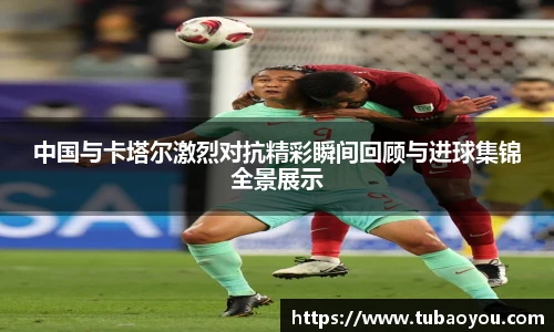 中国与卡塔尔激烈对抗精彩瞬间回顾与进球集锦全景展示