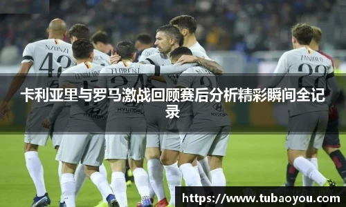 卡利亚里与罗马激战回顾赛后分析精彩瞬间全记录